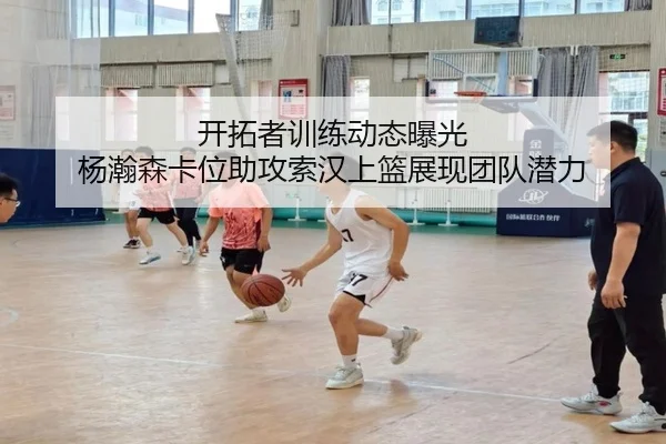 开拓者训练动态曝光 杨瀚森卡位助攻索汉上篮展现团队潜力 - WuKong