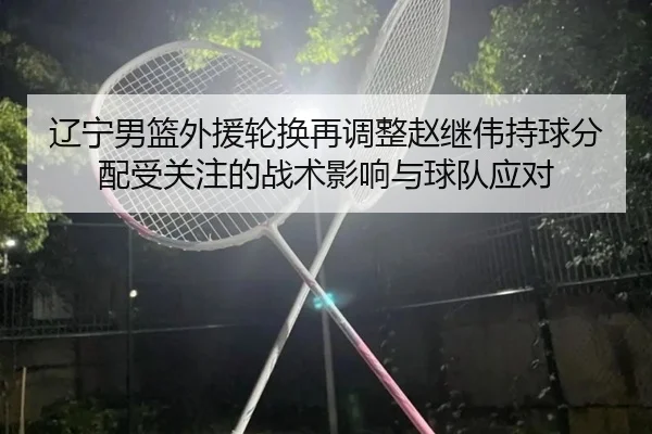 辽宁男篮外援轮换再调整赵继伟持球分配受关注的战术影响与球队应对（WuKong）
